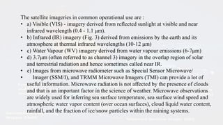 The satellite imageries in common operational use are :
• a) Visible (VIS) - imagery derived from reflected sunlight at visible and near
infrared wavelength (0.4 - 1.1 μm).
• b) Infrared (IR) imagery (Fig. 3) derived from emissions by the earth and its
atmosphere at thermal infrared wavelengths (10-12 μm)
• c) Water Vapour (WV) imagery derived from water vapour emissions (6-7μm)
• d) 3.7μm (often referred to as channel 3) imagery in the overlap region of solar
and terrestrial radiation and hence sometimes called near IR.
• e) Images from microwave radiometer such as Special Sensor Microwave/
• Imager (SSM/I), and TRMM Microwave Imagers (TMI) can provide a lot of
useful information. Microwave radiation is not affected by the presence of clouds
and that is an important factor in the science of weather. Microwave observations
are widely used for inferring sea surface temperature, sea surface wind speed and
atmospheric water vapor content (over ocean surfaces), cloud liquid water content,
rainfall, and the fraction of ice/snow particles within the raining systems.
 