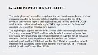 DATA FROM WEATHER SATELLITES
• The initial phases of the satellite era (almost for two decades) saw the use of visual
imageries provided by the polar orbiting satellites. Towards the end of the
seventies the sounders in polar orbiting satellites, the shifting of the US GOES
satellite to the Indian latitudes during MONEX experiment and the launch of
Japanese GMS satellites provided new avenues.
• The beginning of eighties saw the INSAT series of the meteorological satellites.
The new generation of INSAT satellites to be launched in couple of years from
now would have much more atmospheric information over this part of the Asian
continent. Besides some experimental satellites such as the Defense
meteorological satellite, ERS-1 and satellite like TRMM, are providing valuable
information in describing the monsoon features, water vapour , SST, wind and
rainfall (Kidder and Vonder Haar, 1995).
 