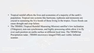 • Tropical rainfall affects the lives and economies of a majority of the earth’s
population. Tropical rain systems like hurricane, typhoons and monsoons are
crucial to sustaining the live hoods of those living in the tropics. Exces floods can
cause drought and crop failure.
• The TRMM ( Tropical Rainfall Measuring Mission) satellite’s low inclination
(35degrees), non-sun synchronous, and highly processing orbits allow it to fly
over each position on earths surface at different local time. The TRMM has
Precipitation radar , TRMM microwave imager(TMI) and visible /infrared
scanner.
 