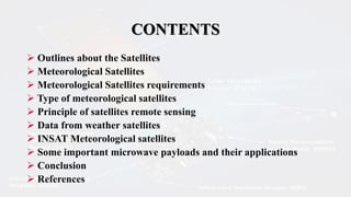 CONTENTS
 Outlines about the Satellites
 Meteorological Satellites
 Meteorological Satellites requirements
 Type of meteorological satellites
 Principle of satellites remote sensing
 Data from weather satellites
 INSAT Meteorological satellites
 Some important microwave payloads and their applications
 Conclusion
 References
 