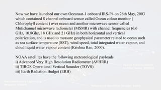 Now we have launched our own Oceansat-1 onboard IRS-P4 on 26th May, 2003
which contained 8 channel onboard sensor called Ocean colour monitor (
Chlorophyll content ) over ocean and another microwave sensor called
Mutichannel microwave radiometer (MSMR) with channel frequencies (6.6
GHz, 10.8Ghz, 18 GHz and 21 GHz) in both horizontal and vertical
polarization, and is used to measure geophysical parameter related to ocean such
as sea surface temperature (SST), wind speed, total integrated water vapour, and
cloud liquid water vapour content (Krishna Rao, 2000).
NOAA satellites have the following meteorological payloads
i) Advanced Very High Resolution Radiometer (AVHRR)
ii) TIROS Operational Vertical Sounder (TOVS)
iii) Earth Radiation Budget (ERB)
 