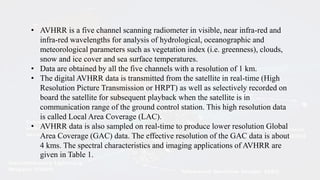 • AVHRR is a five channel scanning radiometer in visible, near infra-red and
infra-red wavelengths for analysis of hydrological, oceanographic and
meteorological parameters such as vegetation index (i.e. greenness), clouds,
snow and ice cover and sea surface temperatures.
• Data are obtained by all the five channels with a resolution of 1 km.
• The digital AVHRR data is transmitted from the satellite in real-time (High
Resolution Picture Transmission or HRPT) as well as selectively recorded on
board the satellite for subsequent playback when the satellite is in
communication range of the ground control station. This high resolution data
is called Local Area Coverage (LAC).
• AVHRR data is also sampled on real-time to produce lower resolution Global
Area Coverage (GAC) data. The effective resolution of the GAC data is about
4 kms. The spectral characteristics and imaging applications of AVHRR are
given in Table 1.
 