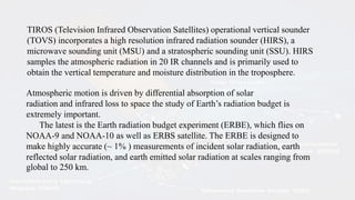 TIROS (Television Infrared Observation Satellites) operational vertical sounder
(TOVS) incorporates a high resolution infrared radiation sounder (HIRS), a
microwave sounding unit (MSU) and a stratospheric sounding unit (SSU). HIRS
samples the atmospheric radiation in 20 IR channels and is primarily used to
obtain the vertical temperature and moisture distribution in the troposphere.
Atmospheric motion is driven by differential absorption of solar
radiation and infrared loss to space the study of Earth’s radiation budget is
extremely important.
The latest is the Earth radiation budget experiment (ERBE), which flies on
NOAA-9 and NOAA-10 as well as ERBS satellite. The ERBE is designed to
make highly accurate (~ 1% ) measurements of incident solar radiation, earth
reflected solar radiation, and earth emitted solar radiation at scales ranging from
global to 250 km.
 