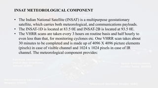 INSAT METEOROLOGICAL COMPONENT
• The Indian National Satellite (INSAT) is a multipurpose geostationary
satellite, which carries both meteorological, and communications payloads.
• The INSAT-1D is located at 83.5 0E and INSAT-2B is located at 93.5 0E.
• The VHRR scans are taken every 3 hours on routine basis and half hourly to
even less than that, for monitoring cyclones etc. One VHRR scan takes about
30 minutes to be completed and is made up of 4096 X 4096 picture elements
(pixels) in case of visible channel and 1024 x 1024 pixels in case of IR
channel. The meteorological component provides:
 