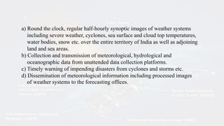a) Round the clock, regular half-hourly synoptic images of weather systems
including severe weather, cyclones, sea surface and cloud top temperatures,
water bodies, snow etc. over the entire territory of India as well as adjoining
land and sea areas.
b) Collection and transmission of meteorological, hydrological and
oceanographic data from unattended data collection platforms.
c) Timely warning of impending disasters from cyclones and storms etc.
d) Dissemination of meteorological information including processed images
of weather systems to the forecasting offices.
 