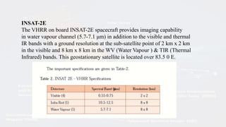 INSAT-2E
The VHRR on board INSAT-2E spacecraft provides imaging capability
in water vapour channel (5.7-7.1 μm) in addition to the visible and thermal
IR bands with a ground resolution at the sub-satellite point of 2 km x 2 km
in the visible and 8 km x 8 km in the WV (Water Vapour ) & TIR (Thermal
Infrared) bands. This geostationary satellite is located over 83.5 0 E.
 