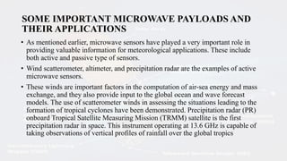 SOME IMPORTANT MICROWAVE PAYLOADS AND
THEIR APPLICATIONS
• As mentioned earlier, microwave sensors have played a very important role in
providing valuable information for meteorological applications. These include
both active and passive type of sensors.
• Wind scatterometer, altimeter, and precipitation radar are the examples of active
microwave sensors.
• These winds are important factors in the computation of air-sea energy and mass
exchange, and they also provide input to the global ocean and wave forecast
models. The use of scatterometer winds in assessing the situations leading to the
formation of tropical cyclones have been demonstrated. Precipitation radar (PR)
onboard Tropical Satellite Measuring Mission (TRMM) satellite is the first
precipitation radar in space. This instrument operating at 13.6 GHz is capable of
taking observations of vertical profiles of rainfall over the global tropics
 