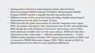 • Among passive microwave meteorological systems, Special Sensor
Microwave/Imager (SSM/I) onboard US Defense Meteorological Satellite
Program (DMSP) satellite is arguably the most successful sensor.
• Different versions of this sensor have been providing valuable meteorological
observations across the globe for nearly 16 years.
• SSM/I provides the global observations of vertically integrated water vapour
(PW), sea surface wind speed ( SW), cloud liquid water (CLW), and rainfall rates
(RR), though due to the limitation of microwave observations, most of these
observations are available only over the ocean surfaces. SSM/I provides these
observations with a wide swath ( ~ 1400 km) and high resolution ( ~ 25 km).
TRMM satellite launched in October 1997 carried a payload similar to SSM/I, and
it is known as TRMM Microwave Imager (TMI). TMI is similar to SSM/I in
characteristics however there are some significant differences.
 