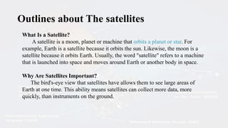 What Is a Satellite?
A satellite is a moon, planet or machine that orbits a planet or star. For
example, Earth is a satellite because it orbits the sun. Likewise, the moon is a
satellite because it orbits Earth. Usually, the word "satellite" refers to a machine
that is launched into space and moves around Earth or another body in space.
Why Are Satellites Important?
The bird's-eye view that satellites have allows them to see large areas of
Earth at one time. This ability means satellites can collect more data, more
quickly, than instruments on the ground.
Outlines about The satellites
 