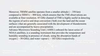 Moreover, TRMM satellite operates from a smaller altitude ( ~ 350 km)
compared to SSM/I ( ~ 800 km), which ensures that the TMI observations are
available at finer resolution. 85 GHz channel of TMI is highly useful in detecting
the regions of active and deep convection ( both over the land and the ocean
surfaces ) that are generally associated with the development of thunderstorm
and are accompanied by heavy precipitation.
Advance Microwave Sounding Unit ( AMSU) onboard the latest series of
NOAA satellites, is a sounding instrument that provides the temperature and
humidity sounding in presence of clouds, using the absorption bands of
oxygen ( ~ 50 GHz), and water vapour ( ~ 183 GHz) respectively.
 