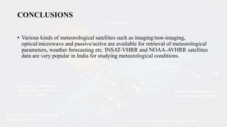 CONCLUSIONS
• Various kinds of meteorological satellites such as imaging/non-imaging,
optical/microwave and passive/active are available for retrieval of meteorological
parameters, weather forecasting etc. INSAT-VHRR and NOAA-AVHRR satellites
data are very popular in India for studying meteorological conditions.
 