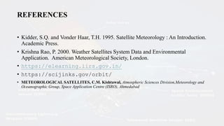 REFERENCES
• Kidder, S.Q. and Vonder Haar, T.H. 1995. Satellite Meteorology : An Introduction.
Academic Press.
• Krishna Rao, P. 2000. Weather Satellites System Data and Environmental
Application. American Meteorological Society, London.
• https://elearning.iirs.gov.in/
• https://scijinks.gov/orbit/
• METEOROLOGICAL SATELLITES, C.M. Kishtawal, Atmospheric Sciences Division,Meteorology and
Oceanographic Group, Space Application Centre (ISRO), Ahmedabad
 