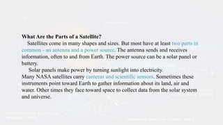 What Are the Parts of a Satellite?
Satellites come in many shapes and sizes. But most have at least two parts in
common - an antenna and a power source. The antenna sends and receives
information, often to and from Earth. The power source can be a solar panel or
battery.
Solar panels make power by turning sunlight into electricity.
Many NASA satellites carry cameras and scientific sensors. Sometimes these
instruments point toward Earth to gather information about its land, air and
water. Other times they face toward space to collect data from the solar system
and universe.
 