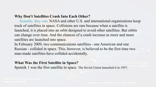 Why Don't Satellites Crash Into Each Other?
Actually, they can. NASA and other U.S. and international organizations keep
track of satellites in space. Collisions are rare because when a satellite is
launched, it is placed into an orbit designed to avoid other satellites. But orbits
can change over time. And the chances of a crash increase as more and more
satellites are launched into space.
In February 2009, two communications satellites - one American and one
Russian - collided in space. This, however, is believed to be the first time two
man-made satellites have collided accidentally.
What Was the First Satellite in Space?
Sputnik 1 was the first satellite in space. The Soviet Union launched it in 1957.
 