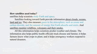 How satellites used today?
satellites help scientists study Earth and space.
Satellites looking toward Earth provide information about clouds, oceans,
land and ice. They also measure gases in the atmosphere, such as ozone and
carbon dioxide, and the amount of energy that Earth absorbs and emits. And
satellites monitor wildfires, volcanoes and their smoke.
All this information helps scientists predict weather and climate. The
information also helps public health officials track disease and famine; it helps
farmers know what crops to plant; and it helps emergency workers respond to
natural disasters.
 
