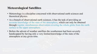 Meteorological Satellites
• Meteorology is a discipline concerned with observational earth sciences and
theoretical physics.
• As a branch of observational earth sciences, it has the task of providing an
accurate knowledge of the state of the atmosphere, which can only be obtained
through regular, simultaneous observation covering the whole globe from the earth
surface to the upper atmosphere.
• Before the advent of weather satellites the weathermen had been severely
handicapped by having only a very limited knowledge of the state of the
atmosphere at any given time.
 