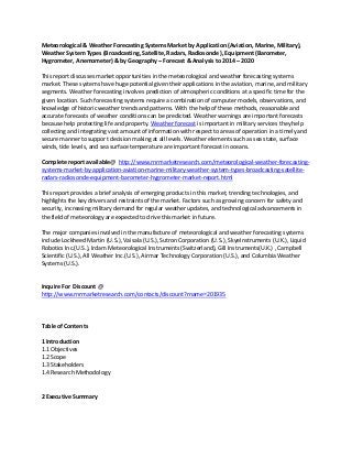 Meteorological & Weather Forecasting Systems Market by Application (Aviation, Marine, Military),
Weather System Types (Broadcasting, Satellite, Radars, Radiosonde ), Equipment (Barometer,
Hygrometer, Anemometer) & by Geography – Forecast & Analysis to 2014 – 2020
This report discusses market opportunities in the meteorological and weather forecasting systems
market. These systems have huge potential given their applications in the aviation, marine, and military
segments. Weather forecasting involves prediction of atmospheric conditions at a specific time for the
given location. Such forecasting systems require a combination of computer models, observations, and
knowledge of historic weather trends and patterns. With the help of these methods, reasonable and
accurate forecasts of weather conditions can be predicted. Weather warnings are important forecasts
because help protecting life and property. Weather forecast is important in military services they help
collecting and integrating vast amount of information with respect to areas of operation in a timely and
secure manner to support decision making at all levels. Weather elements such as sea state, surface
winds, tide levels, and sea surface temperature are important forecast in oceans.
Complete report available@ http://www.rnrmarketresearch.com/meteorological-weather-forecasting-
systems-market-by-application-aviation-marine-military-weather-system-types-broadcasting-satellite-
radars-radiosonde-equipment-barometer-hygrometer-market-report.html
This report provides a brief analysis of emerging products in this market, trending technologies, and
highlights the key drivers and restraints of the market. Factors such as growing concern for safety and
security, increasing military demand for regular weather updates, and technological advancements in
the field of meteorology are expected to drive this market in future.
The major companies involved in the manufacture of meteorological and weather forecasting systems
include Lockheed Martin (U.S.), Vaisala (U.S.), Sutron Corporation (U.S.), SkyeInstruments (U.K.), Liquid
Robotics Inc.(U.S.), Irdam Meteorological Instruments (Switzerland), Gill Instruments(U.K.) , Campbell
Scientific (U.S.), All Weather Inc.(U.S.), Airmar Technology Corporation (U.S.), and Columbia Weather
Systems (U.S.).
Inquire For Discount @
http://www.rnrmarketresearch.com/contacts/discount?rname=201935
Table of Contents
1 Introduction
1.1 Objectives
1.2 Scope
1.3 Stakeholders
1.4 Research Methodology
2 Executive Summary
 