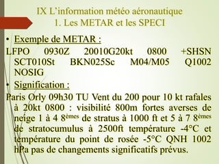 IX L’information météo aéronautique
1. Les METAR et les SPECI
• Exemple de METAR :
LFPO 0930Z 20010G20kt 0800 +SHSN
SCT010...