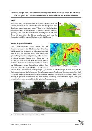 Lukas Lehner, Rheintalmeteo.ch Seite 1
Meteorologische Zusammenfassung des Hochwassers vom 31. Mai bis
am 02. Juni 2013 des Rheintaler Binnenkanals im Mittelrheintal
Lage
Betroffen vom Hochwasser des Rheintaler Binnenkanals ist
speziell das Gebiet von Widnau bis nach St. Margrethen. Das
Gewässer wurde angelegt, um den Talboden auf der Schweizer
Seite des Rheins zu entwässern. Diverse Zuläufe haben dazu
geführt, dass sich der Binnenkanal zurückgestaut hat. Der
Rhein ist nicht über die Dämme geschwappt, weil sich die
Hauptniederschläge auf das Rheintal beschränkt haben.
Meteorologische Übersicht
Das Tiefdrucksystem über Polen ist der
Hauptverursacher der Niederschläge. Derartige
Tiefdruckgebiete kommen im Alpenraum immer
wieder vor. Sie nehmen über dem Mittelmeer
grosse Mengen an Feuchtigkeit auf, und steuern sie
in einem grossen Bogen über Osteuropa von
Norden her an die Alpen. Aber nur selten spielen
mehrere Faktoren zusammen: ① Dieses Tief ist
am Höhepunkt seiner Entwicklung einige Tage
stationär über den Alpen gelegen, und ist nicht –
wie sonst oft – relativ rasch weitergezogen. ② Verstärkt wurde der Regen ausserdem durch die
Strömungsrichtung der Luftmassen, die nahezu genau aus Norden auf die Alpen getroffen sind.
Die Berge wirken in diesem Fall wie eine riesige Barriere, die Luftmassen werden dadurch an
den Alpen gehoben, sie kühlen ab und noch mehr Wasserdampf kondensiert zu Regen. Somit gab
es im Alpstein rund um den Säntis die grössten Regenmengen.
Foto: Höchststand des Kanals am 02.06.13 um 08 Uhr
TH
 