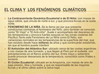 EL CLIMA Y LOS FENÓMENOS CLIMÁTICOS
   La Contracorriente Oceánica Ecuatorial o de El Niño: con masas de
    agua cálida, que circula de norte a sur, y que provoca lluvias en la costa
    norte.
   FENOMENO DE LA NIÑA .Se le llama asi por que presenta
    condiciones contrarias al fenómeno del Niño, pero también es conocido
    como "El Viejo" o "El Anti-niño" .Suele ir acompañado del descenso de
    las temperaturas y provoca fuertes sequías en las zonas costeras del
    Pacífico.Tanto este Fenómeno de La Niña como El Niño, son
    variaciones normales en las temperaturas de la superficie del mar, que
    han existido desde hace millares de años y que continuarán existiendo,
    sin que el hombre puede interferir
   El Anticiclón del Atlántico Sur: ubicado cerca de las costas argentinas
    y con masas de aire húmedo, y que llegan al Perú por el sudeste, con
    precipitaciones en el flanco andino del sur. Entre mayo y setiembre
    puede provocar descensos de la temperatura, conocidos como fríales o
    surazos.
   El Ciclón Ecuatorial: ubicado en la Amazonía, con masas de aire de
    baja presión, tibia y húmeda, y que es responsable de las mayores
    lluvias y el clima cálido sobre la selva baja.
 