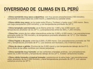 DIVERSIDAD DE CLIMAS EN EL PERÚ
   · Clima semiárido muy seco o desértico: con muy pocas precipitaciones (150 mm/año).
    Comprende la costa hasta los 2,000 msnm, y determina su carácter árido.
    · Clima cálido muy seco: en la costa norte (Piura y Tumbes) y hasta unos 1,000 msnm. Seco,
    con baja precipitación (200 mm/año), y con temperaturas promedio de 24º C.
    · Clima templado sub-húmedo: en la Sierra entre los 1,000 y los 3,000 msnm, con
    temperaturas alrededor de los 20º C; y precipitaciones entre los 500 y 1,200 mm/año.
    · Clima frío: propio de los valles interandinos entre los 3,000 y 4,000 msnm. Las precipitaciones
    promedio están en 700 mm/año y la temperatura promedio alrededor de 12º C. Con heladas
    durante el invierno.
    · Clima frígido o de puna: entre los 4,000 y 5,000 msnm. Con precipitaciones promedio de 700
    mm y temperaturas promedio de 6º C. Los veranos son lluviosos y los inviernos secos.
    · Clima de nieve o gélido: Encima de los 5,000 msnm y con temperaturas debajo de los 0º C.
    Es el clima de las altas cumbres con nieves perpetuas.
    · Clima semiárida muy húmedo: en las vertientes orientales andinas, con precipitaciones
    sobre los 2,000 mm/año y temperaturas debajo de los 22º C. Existen variaciones locales.
    · Clima cálido húmedo o tropical húmedo: predomina en la selva baja. Las precipitaciones
    están alrededor de los 2,000 mm/año, y tiene temperaturas promedio de 25º C, con valores
    extremos encima de 30º C.
 