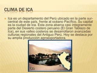 CLIMA DE ICA
   Ica es un departamento del Perú ubicado en la parte sur-
    central de este país, frente al océano Pacífico. Su capital
    es la ciudad de Ica. Esta zona abarca casi íntegramente
    parte del Desierto costero peruano (El Gran Tablazo de
    Ica), en sus valles costeros se desarrollaron avanzadas
    culturas regionales del Antiguo Perú. Hoy se destaca por
    su amplia producción agroexportadora.
 