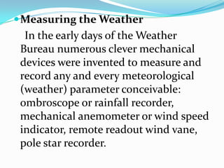 Measuring the Weather    In the early days of the Weather Bureau numerous clever mechanical devices were invented to measure and record any and every meteorological (weather) parameter conceivable: ombroscope or rainfall recorder, mechanical anemometer or wind speed indicator, remote readout wind vane, pole star recorder.