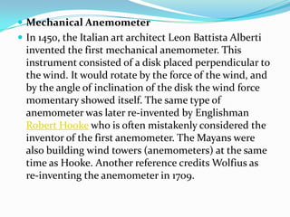 Mechanical AnemometerIn 1450, the Italian art architect Leon Battista Alberti invented the first mechanical anemometer. This instrument consisted of a disk placed perpendicular to the wind. It would rotate by the force of the wind, and by the angle of inclination of the disk the wind force momentary showed itself. The same type of anemometer was later re-invented by Englishman Robert Hooke who is often mistakenly considered the inventor of the first anemometer. The Mayans were also building wind towers (anemometers) at the same time as Hooke. Another reference credits Wolfius as re-inventing the anemometer in 1709.