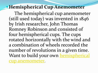 Hemispherical Cup Anemometer       The hemispherical cup anemometer (still used today) was invented in 1846 by Irish researcher, John Thomas Romney Robinson and consisted of four hemispherical cups. The cups rotated horizontally with the wind and a combination of wheels recorded the number of revolutions in a given time. Want to build your own hemispherical cup anemometer.