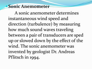 Sonic Anemometer        A sonic anemometer determines instantaneous wind speed and direction (turbulence) by measuring how much sound waves traveling between a pair of transducers are sped up or slowed down by the effect of the wind. The sonic anemometer was invented by geologist Dr. Andreas Pflitsch in 1994.