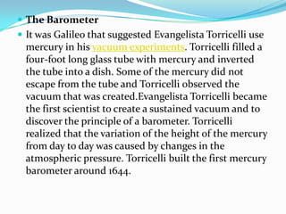 The BarometerIt was Galileo that suggested Evangelista Torricelli use mercury in his vacuum experiments. Torricelli filled a four-foot long glass tube with mercury and inverted the tube into a dish. Some of the mercury did not escape from the tube and Torricelli observed the vacuum that was created.Evangelista Torricelli became the first scientist to create a sustained vacuum and to discover the principle of a barometer. Torricelli realized that the variation of the height of the mercury from day to day was caused by changes in the atmospheric pressure. Torricelli built the first mercury barometer around 1644. 