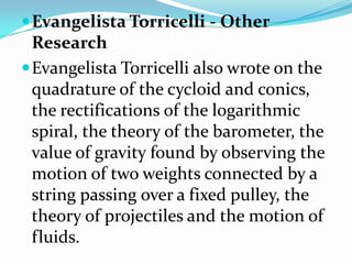 Evangelista Torricelli - Other ResearchEvangelista Torricelli also wrote on the quadrature of the cycloid and conics, the rectifications of the logarithmic spiral, the theory of the barometer, the value of gravity found by observing the motion of two weights connected by a string passing over a fixed pulley, the theory of projectiles and the motion of fluids. 