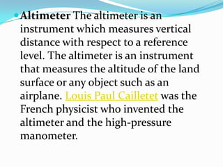Altimeter The altimeter is an instrument which measures vertical distance with respect to a reference level.The altimeter is an instrument that measures the altitude of the land surface or any object such as an airplane. Louis Paul Cailletet was the French physicist who invented the altimeter and the high-pressure manometer.