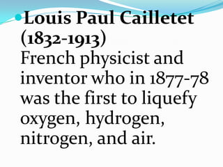 Louis Paul Cailletet (1832-1913)French physicist and inventor who in 1877-78 was the first to liquefy oxygen, hydrogen, nitrogen, and air. 