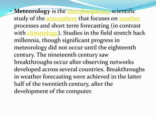 Meteorology is the interdisciplinary scientific study of the atmosphere that focuses on weather processes and short term forecasting (in contrast with climatology). Studies in the field stretch back millennia, though significant progress in meteorology did not occur until the eighteenth century. The nineteenth century saw breakthroughs occur after observing networks developed across several countries. Breakthroughs in weather forecasting were achieved in the latter half of the twentieth century, after the development of the computer.