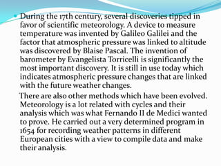 During the 17th century, several discoveries tipped in favor of scientific meteorology. A device to measure temperature was invented by Galileo Galilei and the factor that atmospheric pressure was linked to altitude was discovered by Blaise Pascal. The invention of barometer by Evangelista Torricelli is significantly the most important discovery. It is still in use today which indicates atmospheric pressure changes that are linked with the future weather changes.   There are also other methods which have been evolved. Meteorology is a lot related with cycles and their analysis which was what Fernando II de Medici wanted to prove. He carried out a very determined program in 1654 for recording weather patterns in different European cities with a view to compile data and make their analysis.