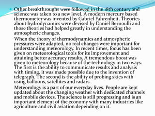 Other breakthroughs were followed in the 18th century and science was taken to a new level. A modern mercury based thermometer was invented by Gabriel Fahrenheit. Theories about hydrodynamics were devised by Daniel Bernoulli and those theories had helped greatly in understanding the atmospheric changes.    When the theory of thermodynamics and atmospheric pressures were adapted, no real changes were important for understanding meteorology. In recent times, focus has been given on meteorological tools for its improvement and attaining better accuracy results. A tremendous boost was given to meteorology because of the technology in two ways. The first is the ability to communicate results and analysis with timing, it was made possible due to the invention of telegraph. The second is the ability of probing skies with using balloons, satellites and radars.    Meteorology is a part of our everyday lives. People are kept updated about the changing weather with dedicated channels and mobile devices. The science is still progressing and is an important element of the economy with many industries like agriculture and civil aviation depending on it.