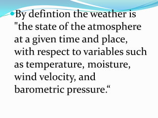 By defintion the weather is "the state of the atmosphere at a given time and place, with respect to variables such as temperature, moisture, wind velocity, and barometric pressure.“