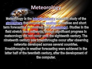 Meteorology Meteorology is the interdisciplinary scientific study of the atmosphere that focuses on weather processes and short term forecasting (in contrast with climatology). Studies in the field stretch back millennia, though significant progress in meteorology did not occur until the eighteenth century. The nineteenth century saw breakthroughs occur after observing networks developed across several countries. Breakthroughs in weather forecasting were achieved in the latter half of the twentieth century, after the development of the computer. 