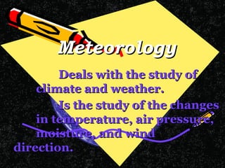 Meteorology Deals with the study of  climate and weather. Is the study of the changes  in temperature, air pressure,  moisture, and wind  direction.       