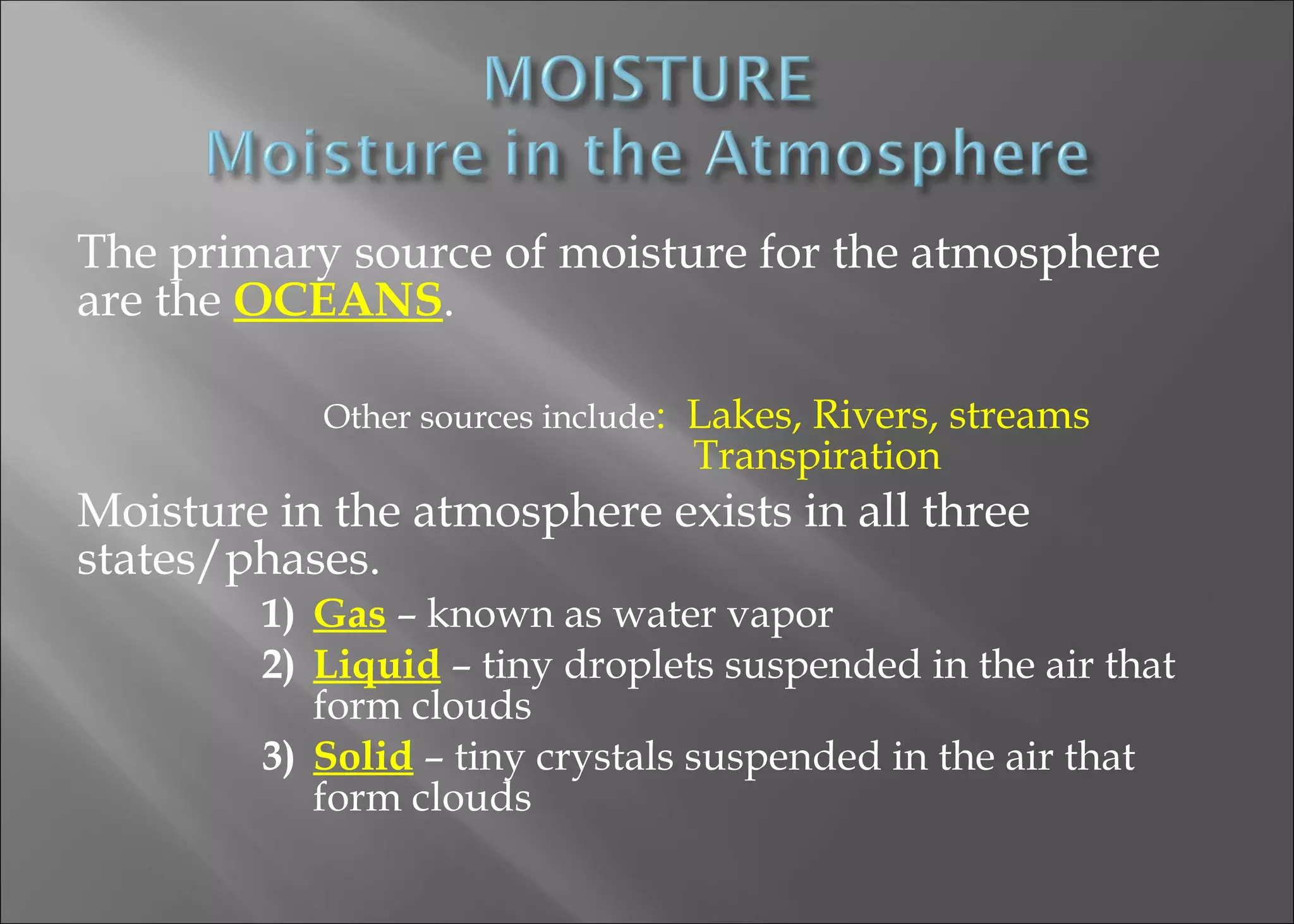 The primary source of moisture for the atmosphere
are the OCEANS.
Other sources include:

Lakes, Rivers, streams
Transpiration

Moisture in the atmosphere exists in all three
states/phases.

1) Gas – known as water vapor
2) Liquid – tiny droplets suspended in the air that
form clouds
3) Solid – tiny crystals suspended in the air that
form clouds

 