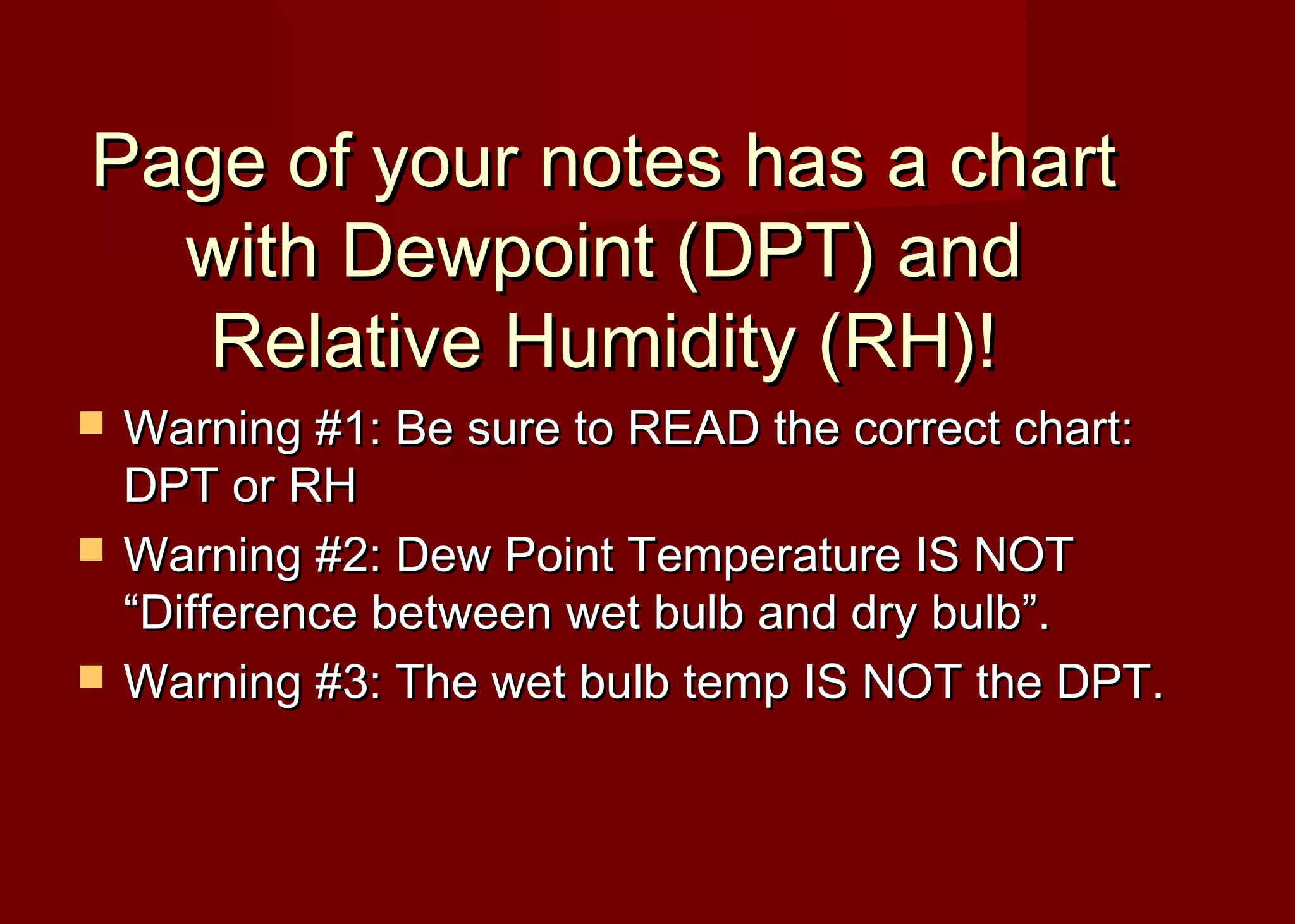 Page of your notes has a chart
with Dewpoint (DPT) and
Relative Humidity (RH)!




Warning #1: Be sure to READ the correct chart:
DPT or RH
Warning #2: Dew Point Temperature IS NOT
“Difference between wet bulb and dry bulb”.
Warning #3: The wet bulb temp IS NOT the DPT.

 