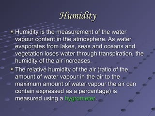 HumidityHumidity
Humidity is the measurement of the waterHumidity is the measurement of the water
vapour content in the atmosphere. As watervapour content in the atmosphere. As water
evaporates from lakes, seas and oceans andevaporates from lakes, seas and oceans and
vegetation loses water through transpiration, thevegetation loses water through transpiration, the
humidity of the air increases.humidity of the air increases.
The relative humidity of the air (ratio of theThe relative humidity of the air (ratio of the
amount of water vapour in the air to theamount of water vapour in the air to the
maximum amount of water vapour the air canmaximum amount of water vapour the air can
contain expressed as a percantage) iscontain expressed as a percantage) is
measured using ameasured using a hygrometerhygrometer..
 