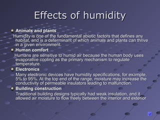 Effects of humidityEffects of humidity
Animals and plantsAnimals and plants
Humidity is one of the fundamental abiotic factors that defines anyHumidity is one of the fundamental abiotic factors that defines any
habitat, and is a determinant of which animals and plants can thrivehabitat, and is a determinant of which animals and plants can thrive
in a given environment.in a given environment.
Human comfortHuman comfort
Humans are sensitive to humid air because the human body usesHumans are sensitive to humid air because the human body uses
evaporative cooling as the primary mechanism to regulateevaporative cooling as the primary mechanism to regulate
temperature.temperature.
ElectronicsElectronics
Many electronic devices have humidity specifications, for example,Many electronic devices have humidity specifications, for example,
5% to 95%. At the top end of the range, moisture may increase the5% to 95%. At the top end of the range, moisture may increase the
conductivity of permeable insulators leading to malfunction.conductivity of permeable insulators leading to malfunction.
Building constructionBuilding construction
Traditional building designs typically had weak insulation, and itTraditional building designs typically had weak insulation, and it
allowed air moisture to flow freely between the interior and exteriorallowed air moisture to flow freely between the interior and exterior
 
