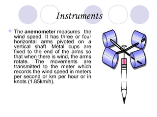 Instruments
The anemometer measures  the 
wind  speed.  It  has  three  or  four 
horizontal  arms  pivoted  on  a 
vertical  shaft.  Metal  cups  are 
fixed  to  the  end  of  the  arms  so 
that when there is wind, the arms 
rotate.  The  movements  are 
transmitted  to  the  meter  which 
records the wind speed in meters 
per second or km per hour or in 
knots (1.85km/h). 
 