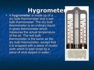 HygrometerHygrometer
 A A hygrometerhygrometer is made up of a is made up of a
dry bulb thermometer and a wetdry bulb thermometer and a wet
bulb thermometer. The dry bulbbulb thermometer. The dry bulb
thermometer is an ordinary liquid-thermometer is an ordinary liquid-
in-glass thermometer whichin-glass thermometer which
measures the actual temperaturemeasures the actual temperature
of the air. The wet bulbof the air. The wet bulb
thermometer is the same as thethermometer is the same as the
dry bulb thermometer, except thatdry bulb thermometer, except that
it is wrapped with a piece of muslinit is wrapped with a piece of muslin
cloth which is kept moist by acloth which is kept moist by a
piece of wick dipped in water.piece of wick dipped in water.
 
