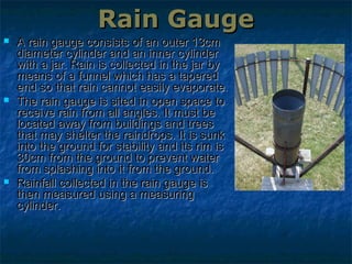 Rain GaugeRain Gauge
 A rain gauge consists of an outer 13cmA rain gauge consists of an outer 13cm
diameter cylinder and an inner cylinderdiameter cylinder and an inner cylinder
with a jar. Rain is collected in the jar bywith a jar. Rain is collected in the jar by
means of a funnel which has a taperedmeans of a funnel which has a tapered
end so that rain cannot easily evaporate.end so that rain cannot easily evaporate.
 The rain gauge is sited in open space toThe rain gauge is sited in open space to
receive rain from all angles. It must bereceive rain from all angles. It must be
located away from buildings and treeslocated away from buildings and trees
that may shelter the raindrops. It is sunkthat may shelter the raindrops. It is sunk
into the ground for stability and its rim isinto the ground for stability and its rim is
30cm from the ground to prevent water30cm from the ground to prevent water
from splashing into it from the ground.from splashing into it from the ground.
 Rainfall collected in the rain gauge isRainfall collected in the rain gauge is
then measured using a measuringthen measured using a measuring
cylinder.cylinder.
 