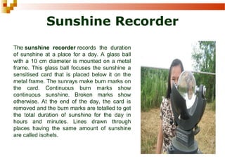 Sunshine Recorder
The sunshine recorder records  the  duration 
of sunshine at a place for a day. A glass ball 
with a 10 cm diameter is mounted on a metal 
frame. This glass ball focuses the sunshine a 
sensitised  card  that  is  placed  below  it  on  the 
metal frame. The sunrays make burn marks on 
the  card.  Continuous  burn  marks  show 
continuous  sunshine.  Broken  marks  show 
otherwise.  At  the  end  of  the  day,  the  card  is 
removed and the burn marks are totalled to get 
the  total  duration  of  sunshine  for  the  day  in 
hours  and  minutes.  Lines  drawn  through 
places  having  the  same  amount  of  sunshine 
are called isohels. 
 