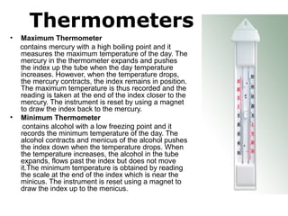 Thermometers
• Maximum Thermometer
     contains mercury with a high boiling point and it 
measures the maximum temperature of the day. The 
mercury in the thermometer expands and pushes 
the index up the tube when the day temperature 
increases. However, when the temperature drops, 
the mercury contracts, the index remains in position. 
The maximum temperature is thus recorded and the 
reading is taken at the end of the index closer to the 
mercury. The instrument is reset by using a magnet 
to draw the index back to the mercury.
• Minimum Thermometer
      contains alcohol with a low freezing point and it 
records the minimum temperature of the day. The 
alcohol contracts and menicus of the alcohol pushes 
the index down when the temperature drops. When 
the temperature increases, the alcohol in the tube 
expands, flows past the index but does not move 
it.The minimum temperature is obtained by reading 
the scale at the end of the index which is near the 
minicus. The instrument is reset using a magnet to 
draw the index up to the menicus. 
 