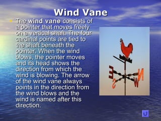 Wind VaneWind Vane
• The The wind vanewind vane consists of consists of
a pointer that moves freelya pointer that moves freely
on a vertical shaft. The fouron a vertical shaft. The four
cardinal points are tied tocardinal points are tied to
the shaft beneath thethe shaft beneath the
pointer. When the windpointer. When the wind
blows, the pointer movesblows, the pointer moves
and its head shows theand its head shows the
direction from which thedirection from which the
wind is blowing. The arrowwind is blowing. The arrow
of the wind vane alwaysof the wind vane always
points in the direction frompoints in the direction from
the wind blows and thethe wind blows and the
wind is named after thiswind is named after this
direction.direction.
 